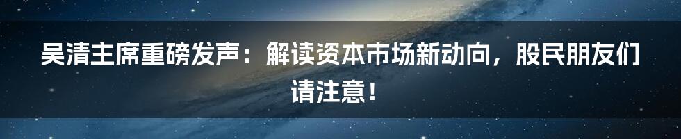 吴清主席重磅发声：解读资本市场新动向，股民朋友们请注意！