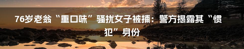 76岁老翁“重口味”骚扰女子被捕：警方揭露其“惯犯”身份