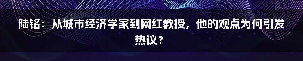 陆铭：从城市经济学家到网红教授，他的观点为何引发热议？