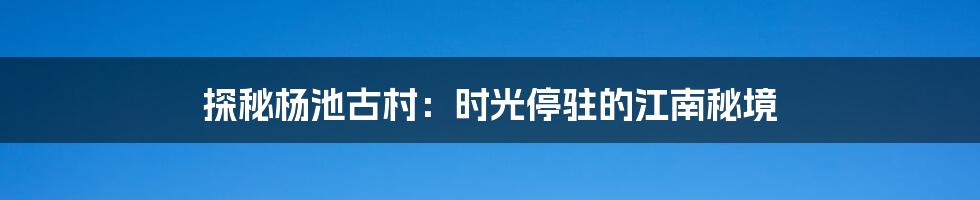 探秘杨池古村：时光停驻的江南秘境