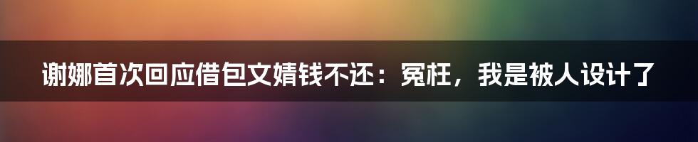 谢娜首次回应借包文婧钱不还：冤枉，我是被人设计了