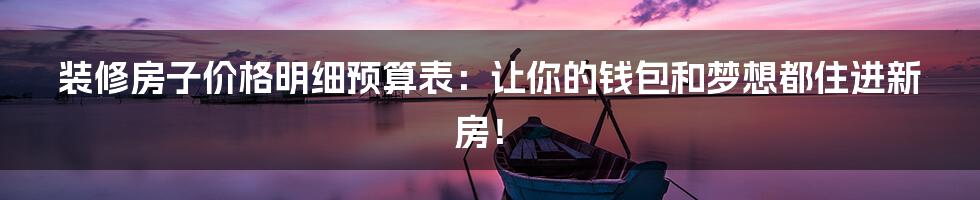 装修房子价格明细预算表：让你的钱包和梦想都住进新房！