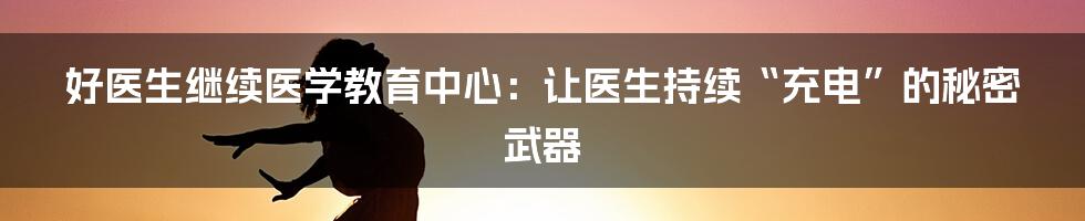 好医生继续医学教育中心：让医生持续“充电”的秘密武器