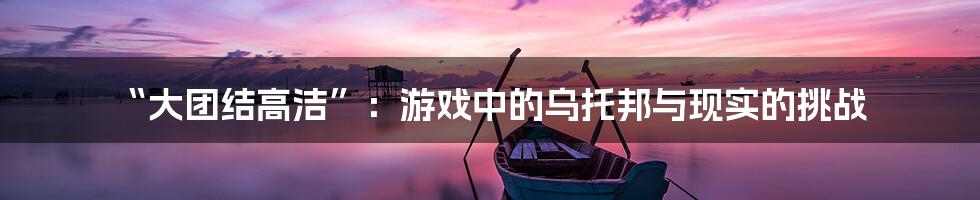 “大团结高洁”：游戏中的乌托邦与现实的挑战