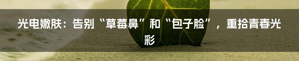 光电嫩肤：告别“草莓鼻”和“包子脸”，重拾青春光彩