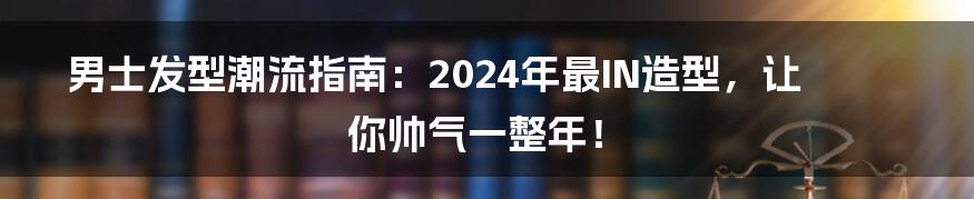 男士发型潮流指南：2024年最IN造型，让你帅气一整年！