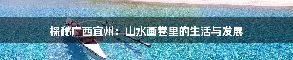 探秘广西宜州：山水画卷里的生活与发展