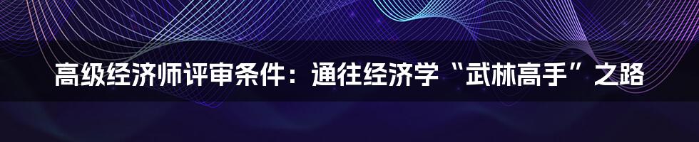 高级经济师评审条件：通往经济学“武林高手”之路