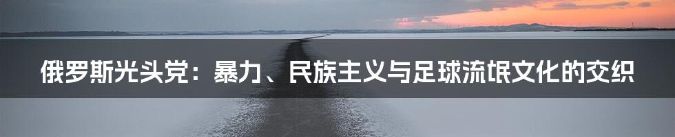 俄罗斯光头党：暴力、民族主义与足球流氓文化的交织