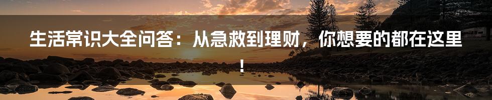 生活常识大全问答：从急救到理财，你想要的都在这里！