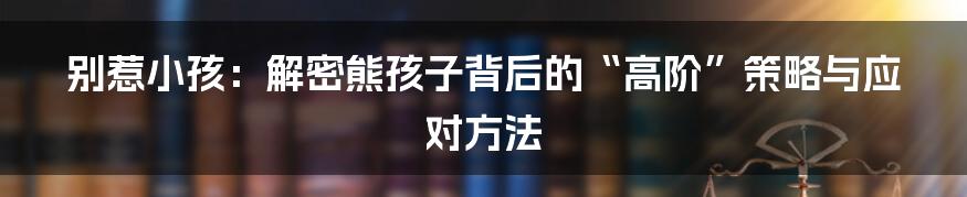 别惹小孩：解密熊孩子背后的“高阶”策略与应对方法