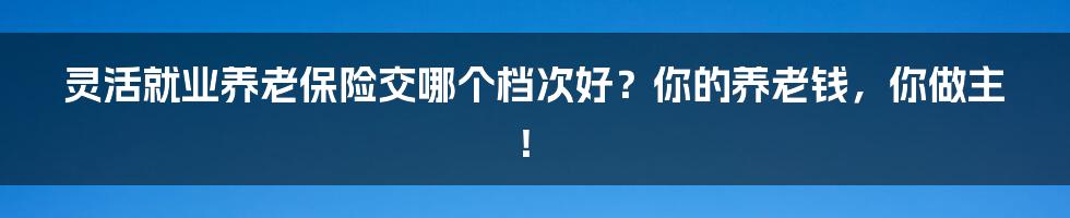 灵活就业养老保险交哪个档次好？你的养老钱，你做主！