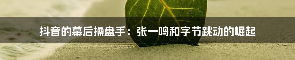 抖音的幕后操盘手：张一鸣和字节跳动的崛起