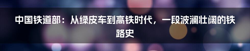 中国铁道部：从绿皮车到高铁时代，一段波澜壮阔的铁路史