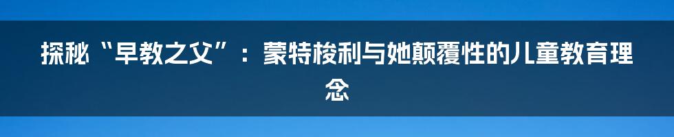 探秘“早教之父”：蒙特梭利与她颠覆性的儿童教育理念