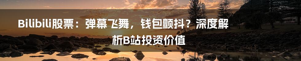 Bilibili股票：弹幕飞舞，钱包颤抖？深度解析B站投资价值