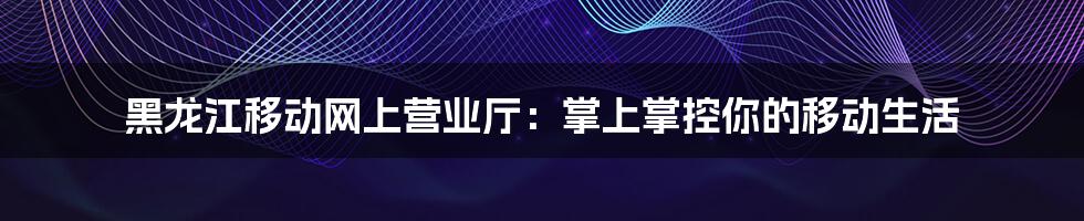 黑龙江移动网上营业厅：掌上掌控你的移动生活