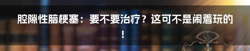 腔隙性脑梗塞：要不要治疗？这可不是闹着玩的！