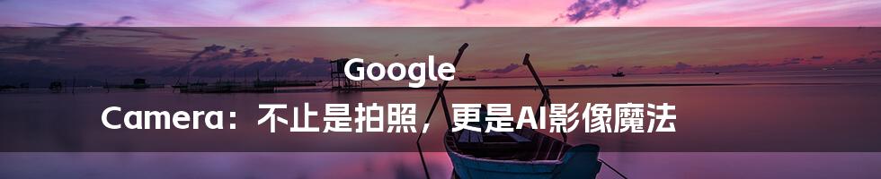 Google Camera：不止是拍照，更是AI影像魔法