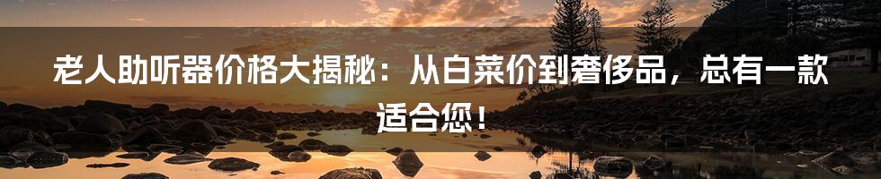 老人助听器价格大揭秘：从白菜价到奢侈品，总有一款适合您！