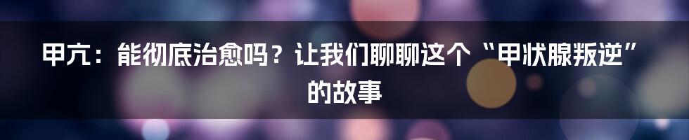 甲亢：能彻底治愈吗？让我们聊聊这个“甲状腺叛逆”的故事