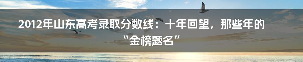 2012年山东高考录取分数线：十年回望，那些年的“金榜题名”