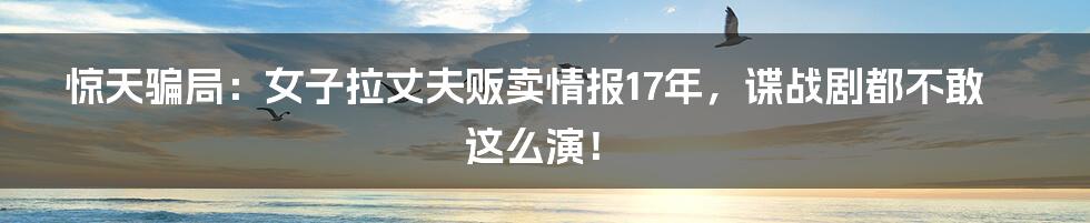 惊天骗局：女子拉丈夫贩卖情报17年，谍战剧都不敢这么演！