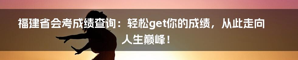 福建省会考成绩查询：轻松get你的成绩，从此走向人生巅峰！