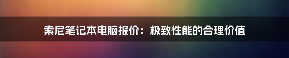 索尼笔记本电脑报价：极致性能的合理价值