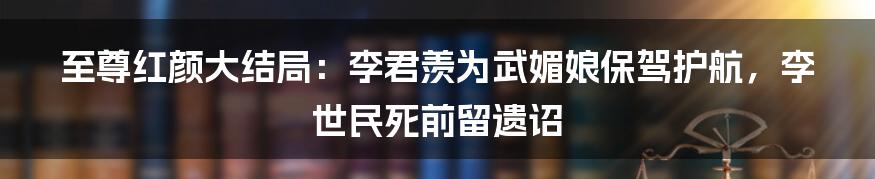 至尊红颜大结局：李君羡为武媚娘保驾护航，李世民死前留遗诏