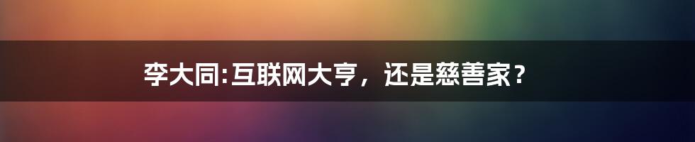 李大同:互联网大亨，还是慈善家？