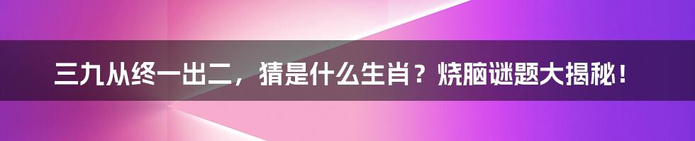 三九从终一出二，猜是什么生肖？烧脑谜题大揭秘！