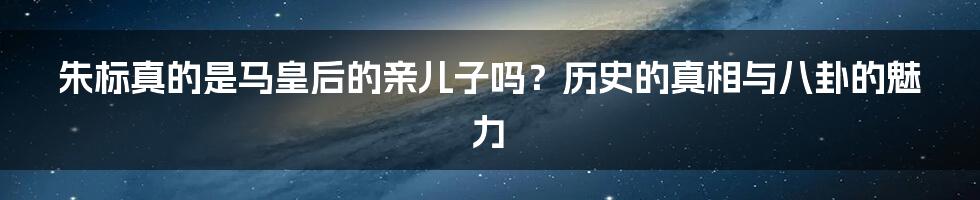 朱标真的是马皇后的亲儿子吗？历史的真相与八卦的魅力