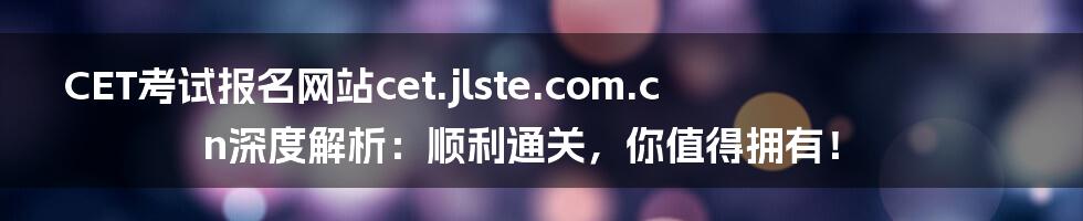 CET考试报名网站cet.jlste.com.cn深度解析：顺利通关，你值得拥有！