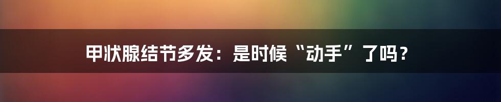 甲状腺结节多发：是时候“动手”了吗？