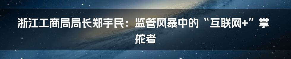 浙江工商局局长郑宇民：监管风暴中的“互联网+”掌舵者