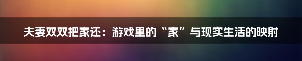 夫妻双双把家还：游戏里的“家”与现实生活的映射