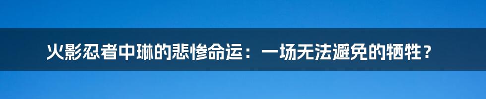 火影忍者中琳的悲惨命运：一场无法避免的牺牲？