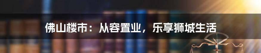 佛山楼市：从容置业，乐享狮城生活