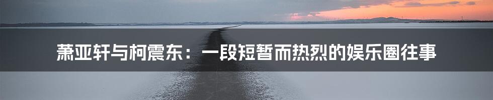 萧亚轩与柯震东：一段短暂而热烈的娱乐圈往事