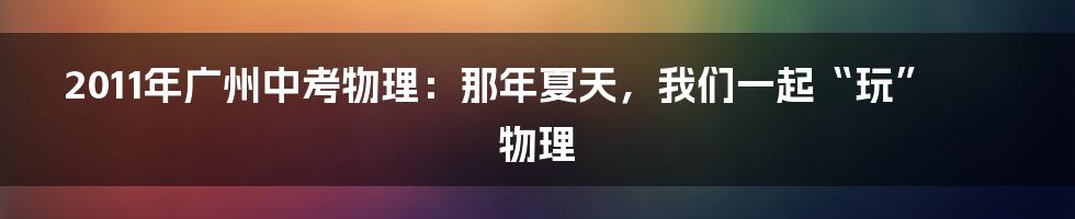 2011年广州中考物理：那年夏天，我们一起“玩”物理