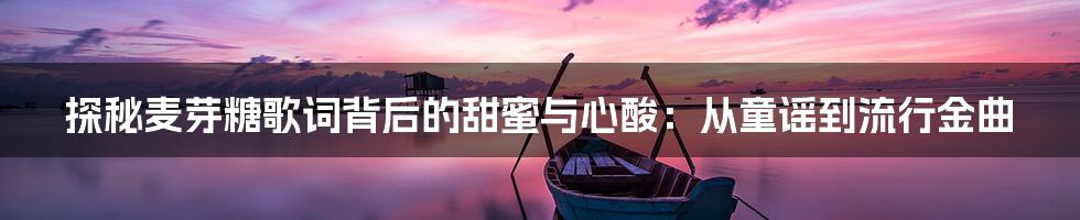 探秘麦芽糖歌词背后的甜蜜与心酸：从童谣到流行金曲