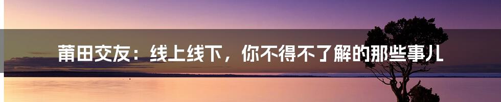 莆田交友：线上线下，你不得不了解的那些事儿