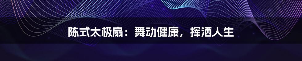 陈式太极扇：舞动健康，挥洒人生