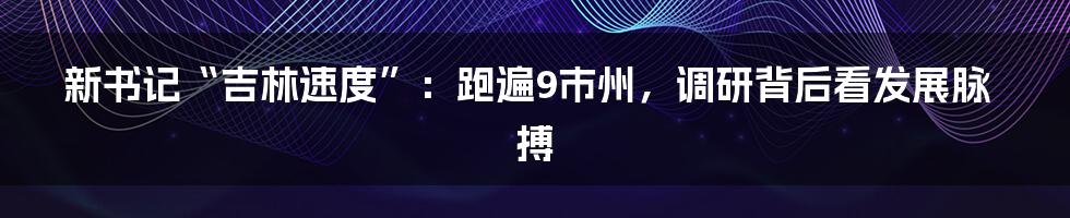 新书记“吉林速度”：跑遍9市州，调研背后看发展脉搏