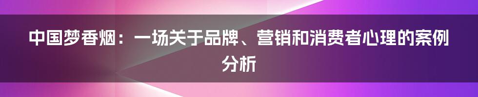 中国梦香烟：一场关于品牌、营销和消费者心理的案例分析