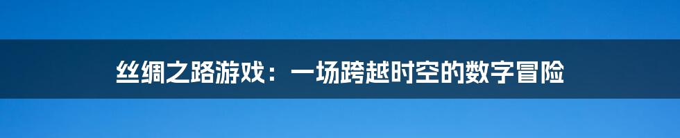 丝绸之路游戏：一场跨越时空的数字冒险