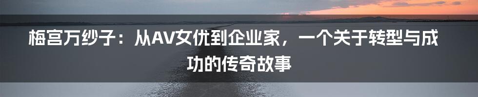 梅宫万纱子：从AV女优到企业家，一个关于转型与成功的传奇故事