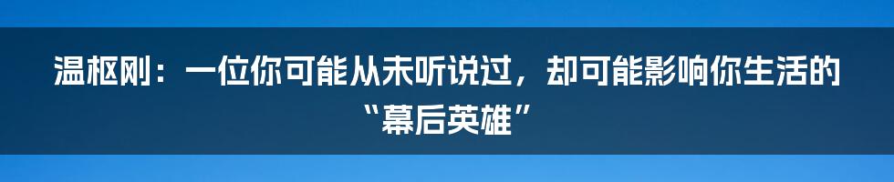 温枢刚：一位你可能从未听说过，却可能影响你生活的“幕后英雄”