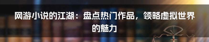 网游小说的江湖：盘点热门作品，领略虚拟世界的魅力